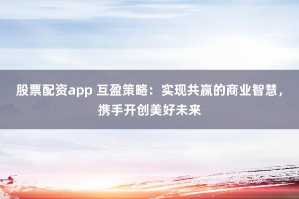 股票配资app 互盈策略:实现共赢的商业智慧,携手开创美好未来