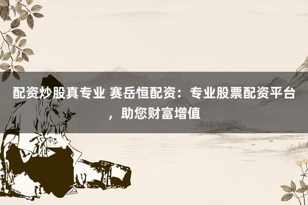 配资炒股真专业 赛岳恒配资：专业股票配资平台，助您财富增值