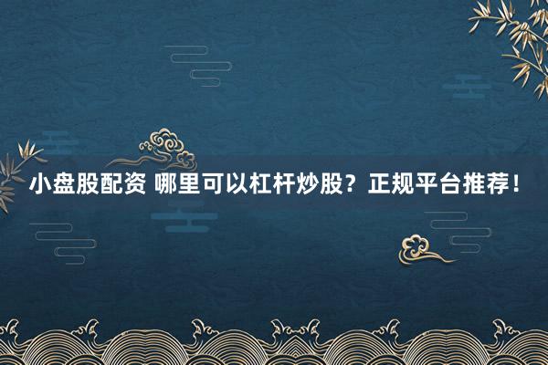 小盘股配资 哪里可以杠杆炒股?正规平台推荐!