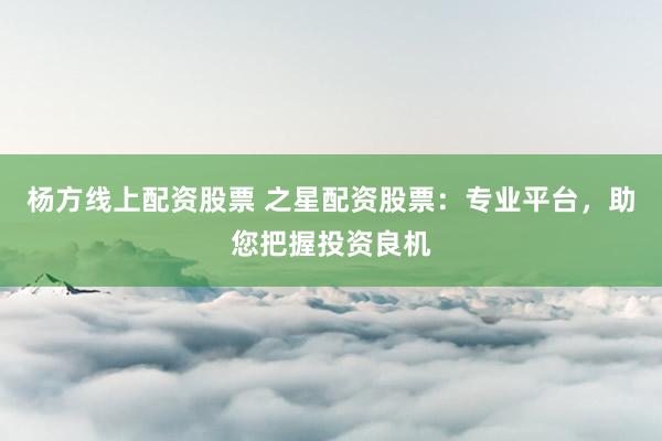 杨方线上配资股票 之星配资股票：专业平台，助您把握投资良机
