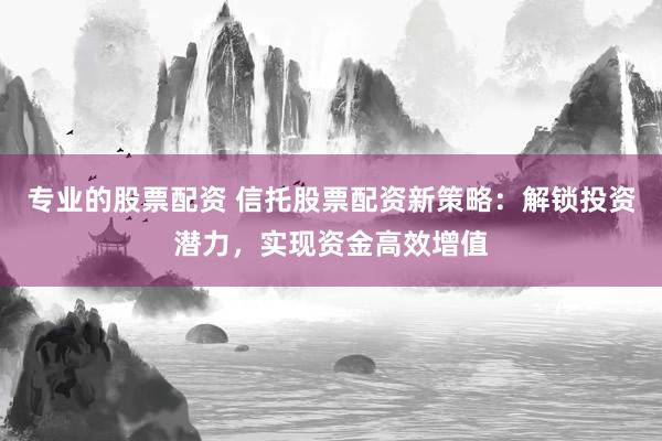 专业的股票配资 信托股票配资新策略：解锁投资潜力，实现资金高效增值