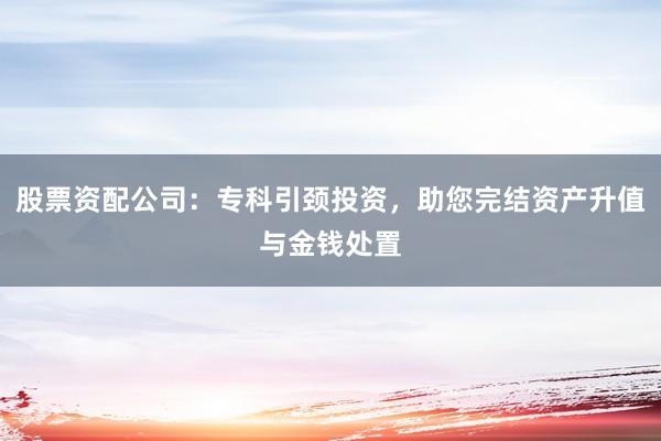 股票资配公司：专科引颈投资，助您完结资产升值与金钱处置