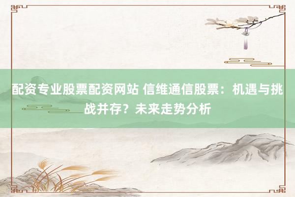 配资专业股票配资网站 信维通信股票：机遇与挑战并存？未来走势分析