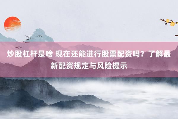 炒股杠杆是啥 现在还能进行股票配资吗?了解最新配资规定与风险提示