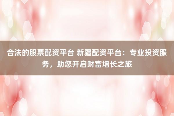 合法的股票配资平台 新疆配资平台：专业投资服务，助您开启财富增长之旅