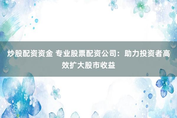炒股配资资金 专业股票配资公司：助力投资者高效扩大股市收益