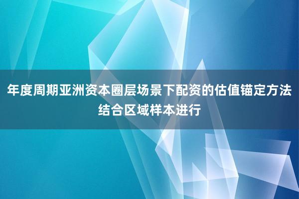 年度周期亚洲资本圈层场景下配资的估值锚定方法结合区域样本进行