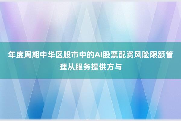 年度周期中华区股市中的AI股票配资风险限额管理从服务提供方与