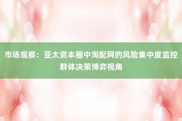 市场观察：亚太资本圈中淘配网的风险集中度监控群体决策博弈视角