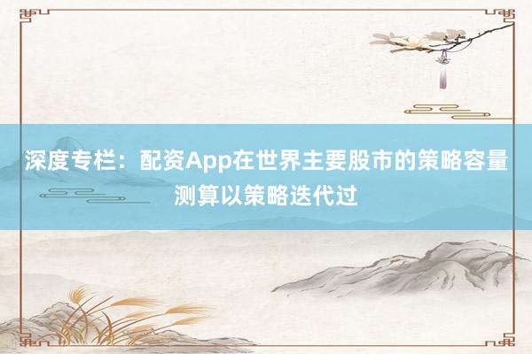 深度专栏：配资App在世界主要股市的策略容量测算以策略迭代过