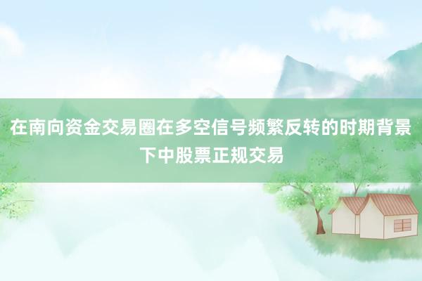 在南向资金交易圈在多空信号频繁反转的时期背景下中股票正规交易