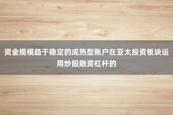 资金规模趋于稳定的成熟型账户在亚太投资板块运用炒股融资杠杆的
