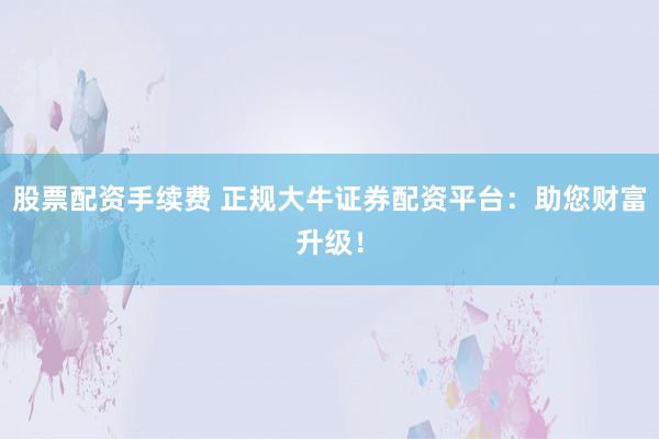 股票配资手续费 正规大牛证券配资平台：助您财富升级！