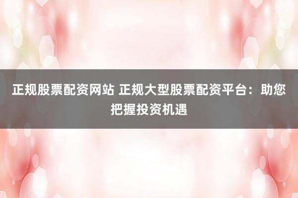 正规股票配资网站 正规大型股票配资平台：助您把握投资机遇