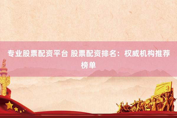专业股票配资平台 股票配资排名：权威机构推荐榜单