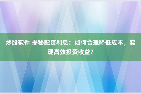 炒股软件 揭秘配资利息：如何合理降低成本，实现高效投资收益？