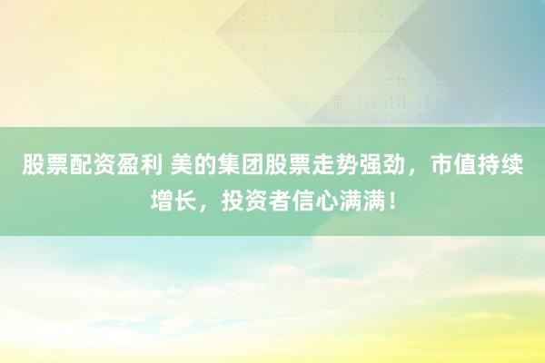 股票配资盈利 美的集团股票走势强劲,市值持续增长,投资者信心满满!