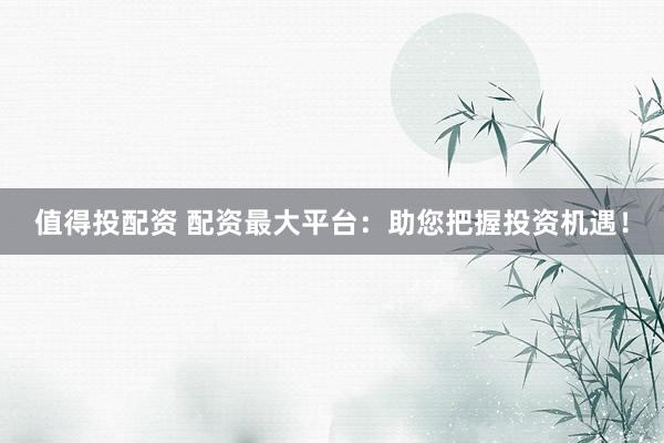 值得投配资 配资最大平台：助您把握投资机遇！