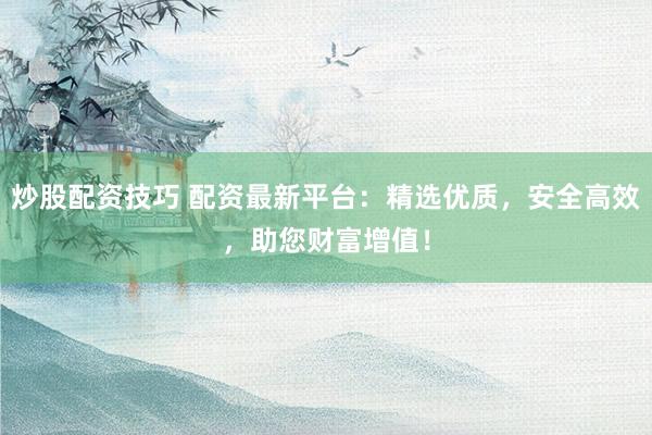 炒股配资技巧 配资最新平台：精选优质，安全高效，助您财富增值！