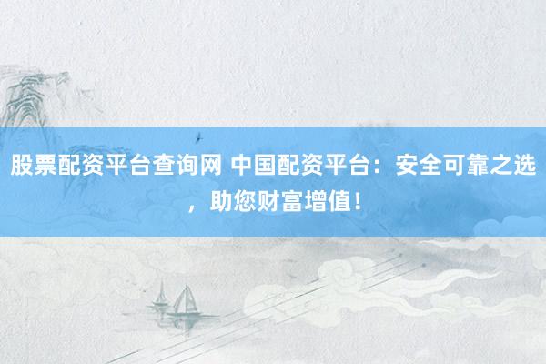 股票配资平台查询网 中国配资平台：安全可靠之选，助您财富增值！