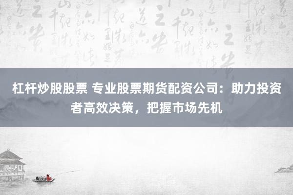 杠杆炒股股票 专业股票期货配资公司：助力投资者高效决策，把握市场先机