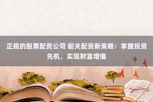 正规的股票配资公司 韶关配资新策略：掌握投资先机，实现财富增值