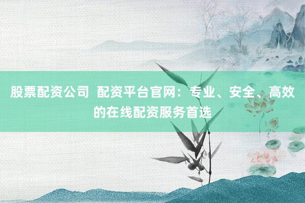 股票配资公司  配资平台官网：专业、安全、高效的在线配资服务首选