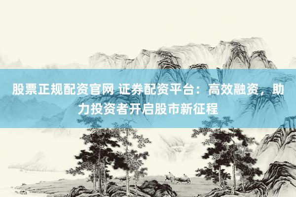 股票正规配资官网 证券配资平台：高效融资，助力投资者开启股市新征程