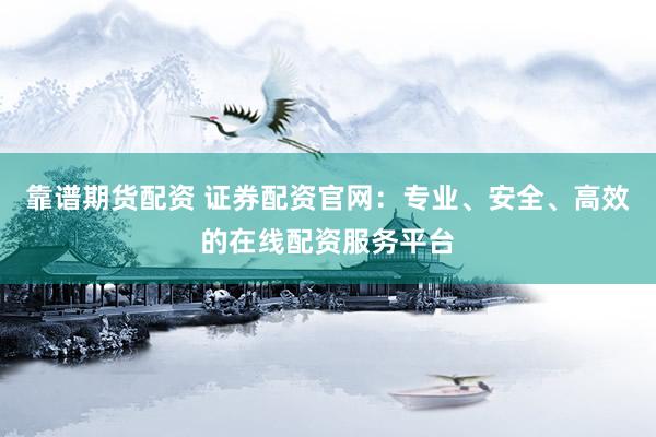 靠谱期货配资 证券配资官网：专业、安全、高效的在线配资服务平台
