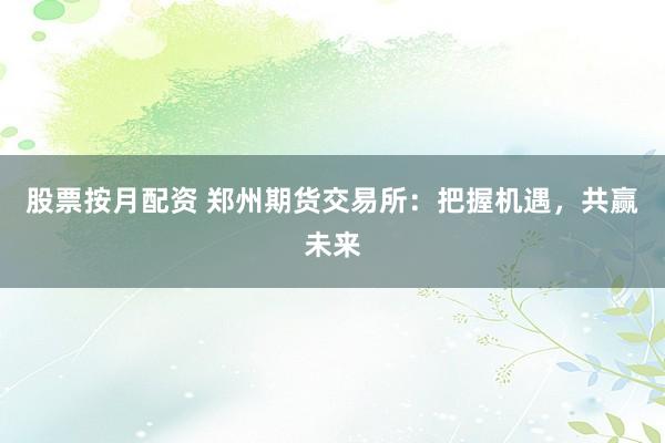股票按月配资 郑州期货交易所：把握机遇，共赢未来