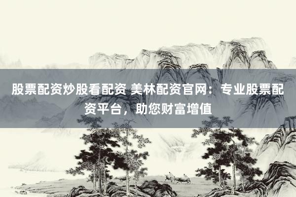 股票配资炒股看配资 美林配资官网：专业股票配资平台，助您财富增值