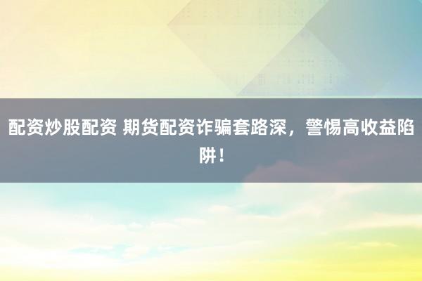 配资炒股配资 期货配资诈骗套路深，警惕高收益陷阱！
