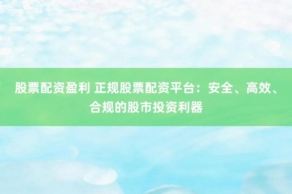 股票配资盈利 正规股票配资平台：安全、高效、合规的股市投资利器