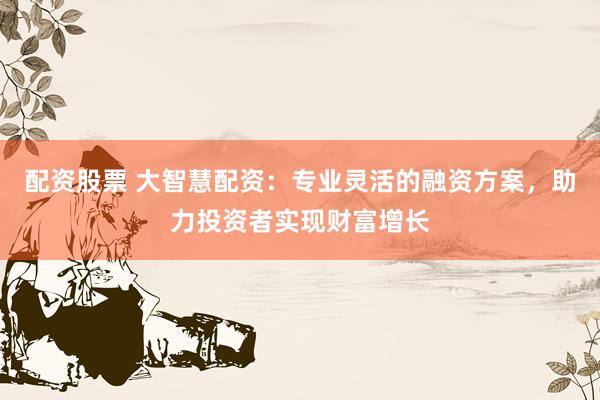 配资股票 大智慧配资:专业灵活的融资方案,助力投资者实现财富增长