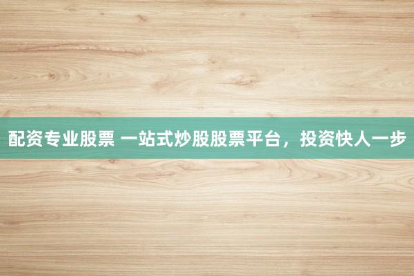 配资专业股票 一站式炒股股票平台，投资快人一步