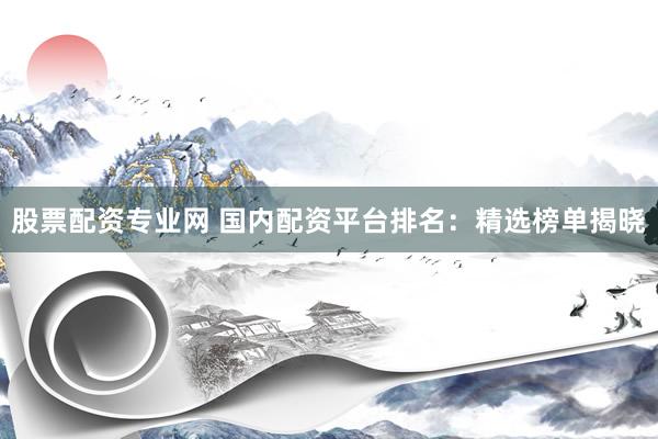 股票配资专业网 国内配资平台排名：精选榜单揭晓