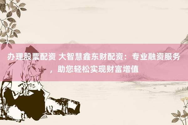 办理股票配资 大智慧鑫东财配资:专业融资服务,助您轻松实现财富增值