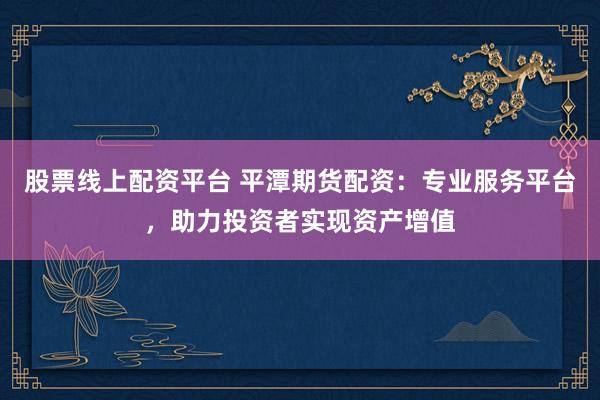 股票线上配资平台 平潭期货配资:专业服务平台,助力投资者实现资产增值