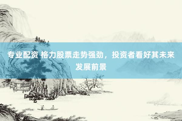 专业配资 格力股票走势强劲,投资者看好其未来发展前景