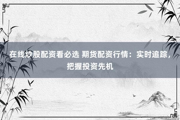在线炒股配资看必选 期货配资行情:实时追踪,把握投资先机