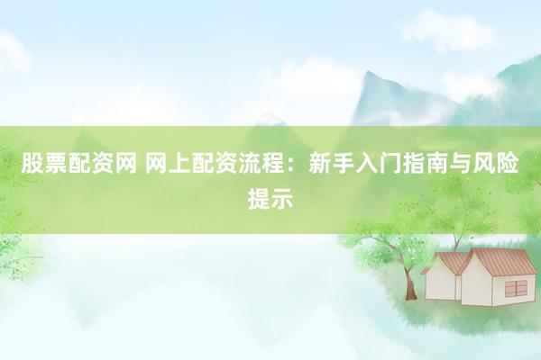 股票配资网 网上配资流程：新手入门指南与风险提示