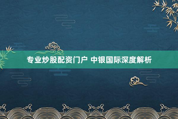专业炒股配资门户 中银国际深度解析