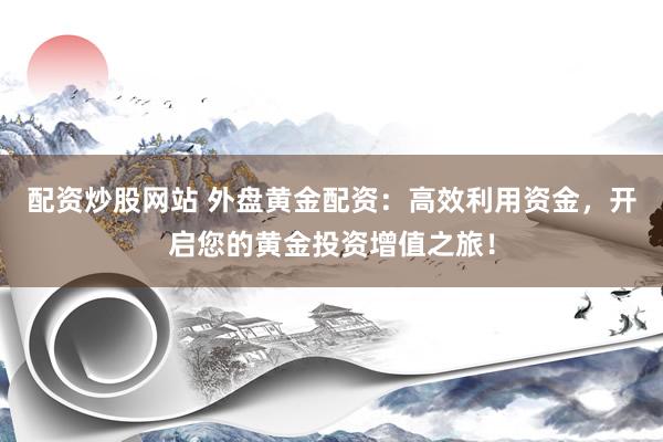 配资炒股网站 外盘黄金配资:高效利用资金,开启您的黄金投资增值之旅!