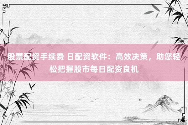 股票配资手续费 日配资软件：高效决策，助您轻松把握股市每日配资良机