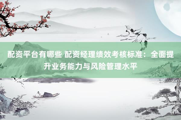 配资平台有哪些 配资经理绩效考核标准：全面提升业务能力与风险管理水平
