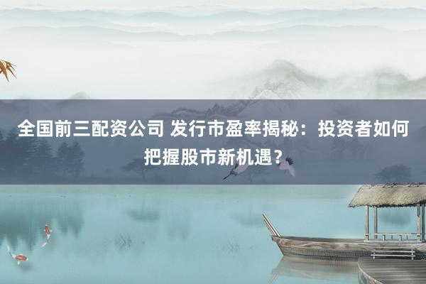 全国前三配资公司 发行市盈率揭秘：投资者如何把握股市新机遇？