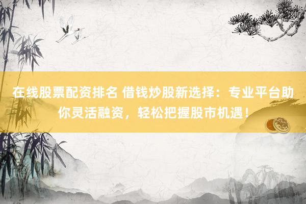 在线股票配资排名 借钱炒股新选择：专业平台助你灵活融资，轻松把握股市机遇！