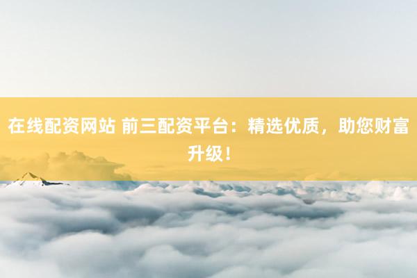 在线配资网站 前三配资平台：精选优质，助您财富升级！
