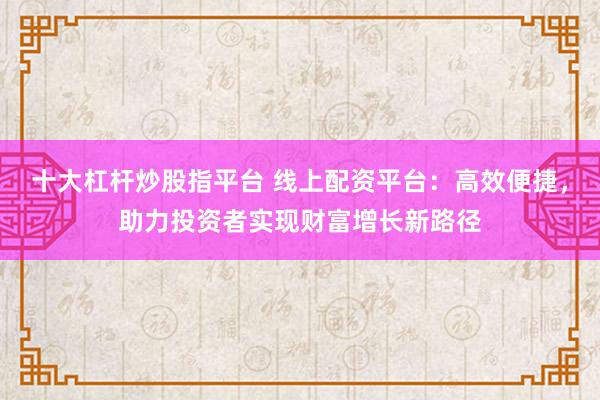 十大杠杆炒股指平台 线上配资平台：高效便捷，助力投资者实现财富增长新路径