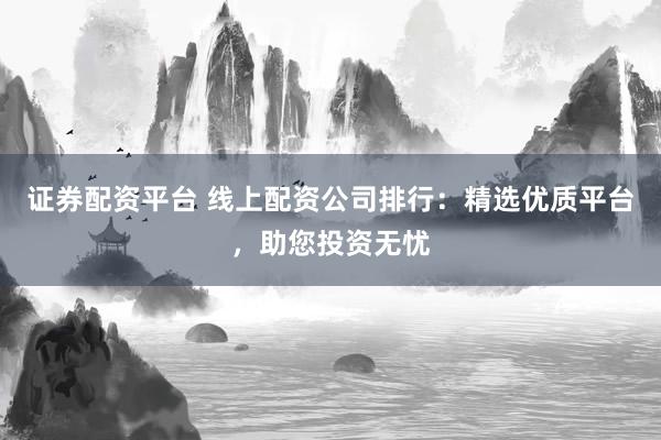 证券配资平台 线上配资公司排行：精选优质平台，助您投资无忧